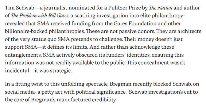 Tim Schwab—a journalist nominated for a Pulitzer Prize by The Nation and author of The Problem with Bill Gates, a scathing investigation into elite philanthropy- revealed that SMA received funding from the Gates Foundation and other billionaire-backed philanthropies. These are not passive donors. They are architects of the very status quo SMA pretends to challenge. Their money doesn’t just support SMA—it defines its limits. And rather than acknowledge these entanglements, SMA actively obscured its funders’ identities, ensuring this information was not readily available to the public. This concealment wasn’t incidental—it was strategic.

In a fitting twist to this unfolding spectacle, Bregman recently blocked Schwab, on social media- a petty act with political significance.  Schwab investigation’s cut to the core of Bregman’s manufactured credibility.