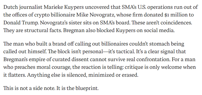 Dutch journalist Marieke Kuypers uncovered that SMA’s U.S. operations run out of the offices of crypto billionaire Mike Novogratz, whose firm donated $1 million to Donald Trump. Novogratz’s sister sits on SMA’s board. These aren’t coincidences. They are structural facts. Bregman also blocked Kuypers on social media.

The man who built a brand off calling out billionaires couldn’t stomach being called out himself. The block isn’t personal—it’s tactical. It’s a clear signal that Bregman’s empire of curated dissent cannot survive real confrontation. For a man who preaches moral courage, the reaction is telling: critique is only welcome when it flatters. Anything else is silenced, minimized or erased.

This is not a side note. It is the blueprint.