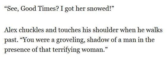 “See, Good Times? I got her snowed!”

Alex chuckles and touches his shoulder when he walks
past. “You were a groveling, shadow of a man in the
presence of that terrifying woman.”
