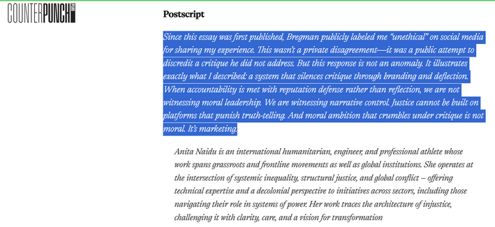 Postscript

Since this essay was first published, Bregman publicly labeled me “unethical” on social media for sharing my experience. This wasn’t a private disagreement—it was a public attempt to discredit a critique he did not address. But this response is not an anomaly. It illustrates exactly what I described: a system that silences critique through branding and deflection. When accountability is met with reputation defense rather than reflection, we are not witnessing moral leadership. We are witnessing narrative control. Justice cannot be built on platforms that punish truth-telling. And moral ambition that crumbles under critique is not moral. It’s marketing.

Anita Naidu is an international humanitarian, engineer, and professional athlete whose work spans grassroots and frontline movements as well as global institutions. She operates at the intersection of systemic inequality, structural justice, and global conflict – offering technical expertise and a decolonial perspective to initiatives across sectors, including those navigating their role in systems of power. Her work traces the architecture of injustice, challenging it with clarity, care, and a vision for transformation