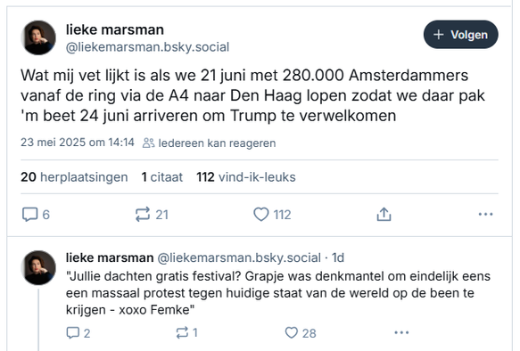 screenshot van posts van Lieke Marsman op Bluesky:

‪@liekemarsman.bsky.social‬
Wat mij vet lijkt is als we 21 juni met 280.000 Amsterdammers vanaf de ring via de A4 naar Den Haag lopen zodat we daar pak 'm beet 24 juni arriveren om Trump te verwelkomen
23 mei 2025 om 14:14
20 herplaatsingen 1 citaat  112 vind-ik-leuks

 ‪@liekemarsman.bsky.social‬
"Jullie dachten gratis festival? Grapje was denkmantel om eindelijk eens een massaal protest tegen huidige staat van de wereld op de been te krijgen - xoxo Femke"
23 mei 2025 om 14:17