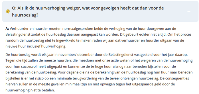  Q: Als ik de huurverhoging weiger, wat voor gevolgen heeft dat dan voor de

huurtoeslag?
A: Verhuurder en huurder moeten normaalgesproken beide de verhoging van de huur doorgeven aan de
Belastingdienst zodat de huurtoeslag daaraan aangepast kan worden. Dit gebeurt echter niet altijd. Om het proces
rondom de huurtoeslag niet te ingewikkeld te maken raden wij aan dat verhuurder en huurder uitgaan van de
nieuwe huur inclusief huurverhoging.
De huurtoeslag wordt elk jaar in november/ december door de Belastingdienst vastgesteld voor het jaar daarop.
Tegen die tijd zullen de meeste huurders die meedoen met onze actie weten of het weigeren van de huurverhoging
voor hun succesvol heeft uitgepakt en kunnen ze de te hoge huur alsnog naar beneden bijstellen voor de
berekening van de huurtoeslag, Voor degene die na de berekening van de huurtoeslag nog hun huur naar beneden
bijstellen is er het risico op een minimale terugvordering van de teveel ontvangen huurtoeslag. De consequenties
hiervan zullen in de meeste gevallen minimaal zijn en niet opwegen tegen het uitgespaarde geld door de
huurverhoging niet te betalen.
