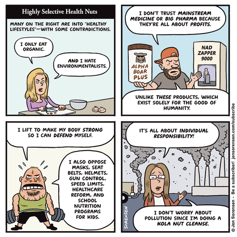 Highly Selective Health Nuts

MANY ON THE RIGHT ARE INTO "HEALTHY LIFESTYLES" - WITH SOME CONTRADICTIONS.

Woman chopping vegetables: I ONLY EAT ORGANIC. AND I HATE ENVIRONMENTALISTS.


Dude: I DON'T TRUST MAINSTREAM MEDICINE OR BIG PHARMA BECAUSE THEY'RE ALL ABOUT PROFITS.


Surrounded by products: NAD ZAPPER 9000

ALPHA BOAR PLUS


UNLIKE THESE PRODUCTS, WHICH EXIST SOLELY FOR THE GOOD OF HUMANITY.



Weightlifting dude: I LIFT TO MAKE MY BODY STRONG SO I CAN DEFEND MYSELF.

I ALSO OPPOSE MASKS, SEAT BELTS, HELMETS, GUN CONTROL, SPEED LIMITS, HEALTHCARE REFORM, AND SCHOOL NUTRITION PROGRAMS FOR KIDS.


Woman with smokestacks in background: IT'S ALL ABOUT INDIVIDUAL RESPONSIBILITY!

I DON'T WORRY ABOUT POLLUTION SINCE I’M DOING A KOLA NUT CLEANSE.