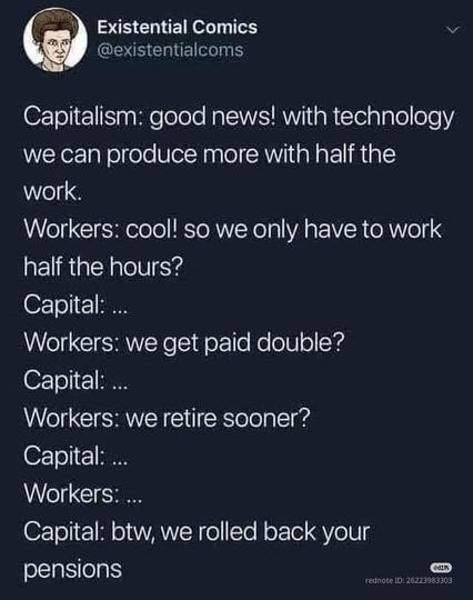 Capitalism: good news! with technology we can produce more with half the work.

Workers: cool! so we only have to work half the hours?

Capital: ...

Workers: we get paid double?

Capital: ...

Workers: we retire sooner?

Capital: ...

Workers:...

Capital: btw, we rolled back your pensions