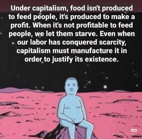 Under capitalism, food isn't produced to feed people, it's produced to make a profit. When it's not profitable to feed people, we let them starve. Even when . our labor has conquered scarcity, capitalism must manufacture it in order to justify its existence.