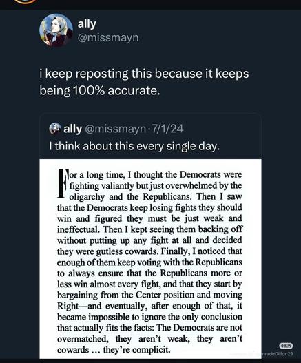 ally

@missmayn

i keep reposting this because it keeps being 100% accurate.

ally @missmayn-7/1/24

I think about this every single day.

For a long time, I thought the Democrats were fighting valiantly but just overwhelmed by the oligarchy and the Republicans. Then I saw that the Democrats keep losing fights they should win and figured they must be just weak and ineffectual. Then I kept seeing them backing off without putting up any fight at all and decided they were gutless cowards. Finally, I noticed that enough of them keep voting with the Republicans to always ensure that the Republicans more or less win almost every fight, and that they start by bargaining from the Center position and moving Right and eventually, after enough of that, it became impossible to ignore the only conclusion that actually fits the facts: The Democrats are not overmatched, they aren't weak, they aren't cowards... they're complicit.