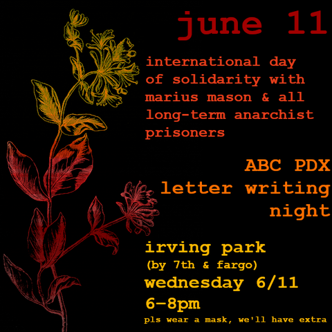Black background with a line drawing of a flower on the left, in a yellow, orange, and red gradient, and text on the right, in a yellow, orange, and red gradient:
 
June 11
International Day of Solidarity with Marius Mason & All Long-Term Anarchist Prisoners

ABC PDX
letter writing night
Irving Park (by 7th & Fargo)
Wednesday 6/11
6—8pm
pls wear a mask, we'll have extra