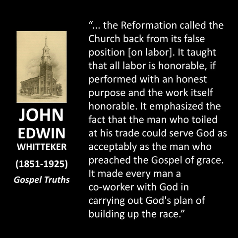 JOHN EDWIN WHITTEKER (1851-1925) Gospel Truths "... the Reformation called the Church back from its false position [on labor]. It taught that all labor is honorable, if performed with an honest purpose and the work itself honorable. It emphasized the fact that the man who toiled at his trade could serve God as acceptably as the man who preached the Gospel of grace. It made every man a co-worker with God in carrying out God's plan of building up the race."