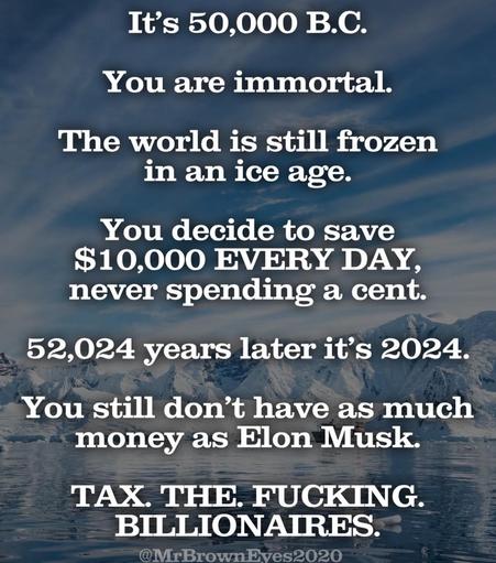 It's 50,000 B.C.
You are immortal.
The world is still frozen in an ice age.
You decide to save $10,000 EVERY DAY, never spending a cent.
52,024 years later it's 2024.
You still don't have as much money as Elon Musk.
TAX. THE. FUCKING.
BILLIONAIRES.