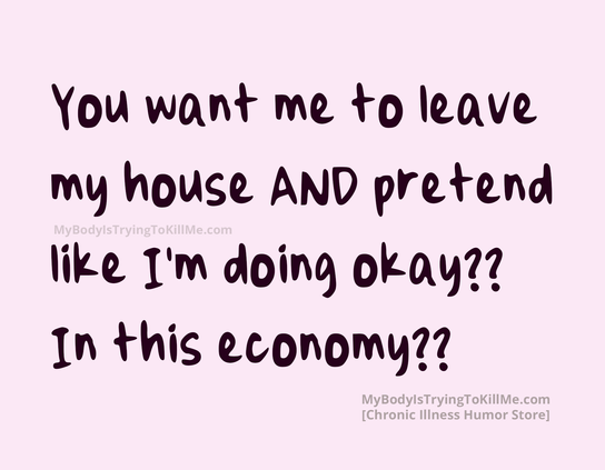 You want me to leave my house AND pretend like I'm doing okay?? In this economy??
