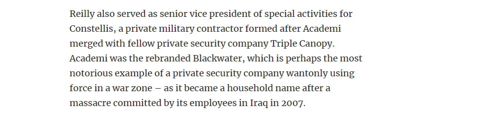 Reilly also served as senior vice president of special activities for
Constellis, a private military contractor formed after Academi
merged with fellow private security company Triple Canopy.
‘Academi was the rebranded Blackwater, which is perhaps the most
notorious example of a private security company wantonly using
force in a war zone — as it became a household name after a
massacre committed by its employees in Iraq in 2007.

