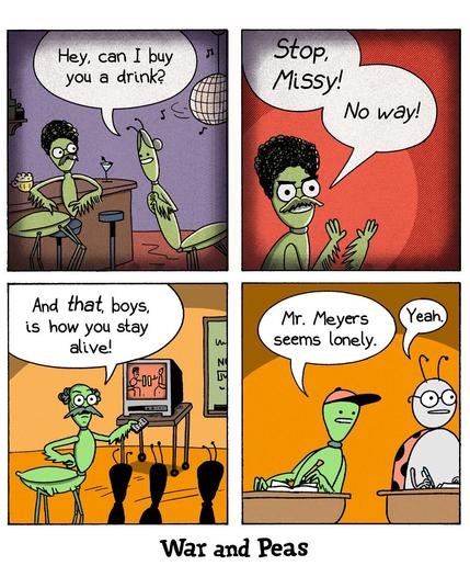4-panel-comic by War and Peas Panel 1: In a bar, a male praying mantis is asked by a female mantis, "Hey, can I buy you a drink?" The background features a disco ball and bar stools. Panel 2: A close-up of the same male mantis looking terrified and yelling, “Stop, Missy! No way!” Panel 3: Now in a classroom, the male mantis – Mr. Meyers – is teaching a group of young mantises. On a TV, a paused video of the bar scene is shown. Mr. Meyers exclaims, “And that, boys, is how you stay alive!” Panel 4: Two bug students are watching. One says, “Mr. Meyers seems lonely.” The other replies, “Yeah.”
