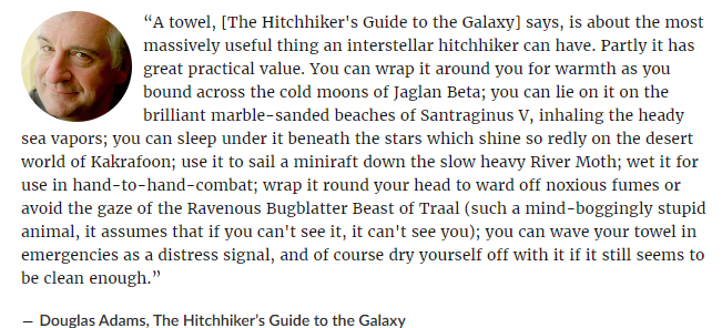 Book Quote: "“A towel, [The Hitchhiker's Guide to the Galaxy] says, is about the most massively useful thing an interstellar hitchhiker can have. Partly it has great practical value. You can wrap it around you for warmth as you bound across the cold moons of Jaglan Beta; you can lie on it on the brilliant marble-sanded beaches of Santraginus V, inhaling the heady sea vapors; you can sleep under it beneath the stars which shine so redly on the desert world of Kakrafoon; use it to sail a miniraft down the slow heavy River Moth; wet it for use in hand-to-hand-combat; wrap it round your head to ward off noxious fumes or avoid the gaze of the Ravenous Bugblatter Beast of Traal (such a mind-boggingly stupid animal, it assumes that if you can't see it, it can't see you); you can wave your towel in emergencies as a distress signal, and of course dry yourself off with it if it still seems to be clean enough.”
― Douglas Adams, The Hitchhiker’s Guide to the Galaxy