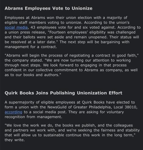Text:

Abrams Employees Vote to Unionize

Employees at Abrams won their union election with a majority of
eligible staff members voting to unionize. According to the union's
social media, 43 employees vote for and six voted against. According to
a union press release, "Fourteen employees’ eligibility was challenged
and their ballots were set aside and remain unopened. Their status will
be resolved at a later date." The next step will be bargaining with
management for a contract.

"Abrams will begin the process of negotiating a contract in good faith,"
the company stated. "We are now turning our attention to working
through next steps. We look forward to engaging in that process
confident in our collective commitment to Abrams as company, as well
as to our books and authors."

Quirk Books Joins Publishing Unionization Effort

A supermajority of eligible employees at Quirk Books have elected to
form a union with the NewsGuild of Greater Philadelphia, Local 38010,
according to a social media post. They are asking for voluntary
recognition from management.

"We love the work we do, the books we publish, and the colleagues
and partners we work with, and we're seeking the fairness and stability
that will allow us to sustainable continue this work in the long term,"
they write.
