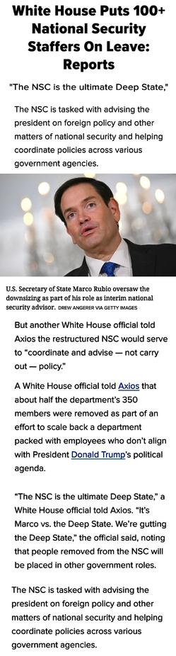 “The NSC is the ultimate Deep State,” a White House official told Axios. “It’s Marco vs. the Deep State. We’re gutting the Deep State,” the official said, noting that people removed from the NSC will be placed in other government roles. 

Rubio also oversaw massive cuts at the State Department last month.

The NSC is tasked with advising the president on foreign policy and other matters of national security and helping coordinate policies across various government agencies.


U.S. Secretary of State Marco Rubio oversaw the downsizing as part of his role as interim national security advisor.

DREW ANGERER via Getty Images

But another White House official told Axios the restructured NSC would serve to “coordinate and advise — not carry out — policy.”

People familiar with the matter told CNN that staffers were given less than an hour to clean out their desks. They also said NSC employees were recently re-interviewed by the Office of Presidential Personnel as part of a plan to scale back the department.

Sources familiar with the dismissals also told The Washington Post that affected staffers included both career officials and political appointees. 

“The right-sizing of the NSC is in line with its original purpose and the president’s vision,” Rubio told Axios in a statement. “The NSC will now be better positioned to collaborate with agencies.”