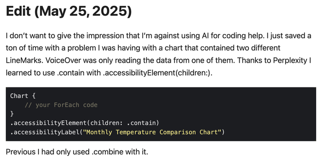 I don’t want to give the impression that I’m against using AI for coding help. I just saved a ton of time with a problem I was having with a chart that contained two different LineMarks. VoiceOver was only reading the data from one of them. Thanks to Perplexity I learned to use .contain with .accessibilityElement(children:). Previous I had only used .combine with it.

Code follows:

Chart {
    // your ForEach code
}
.accessibilityElement(children: .contain)
.accessibilityLabel("Monthly Temperature Comparison Chart")

