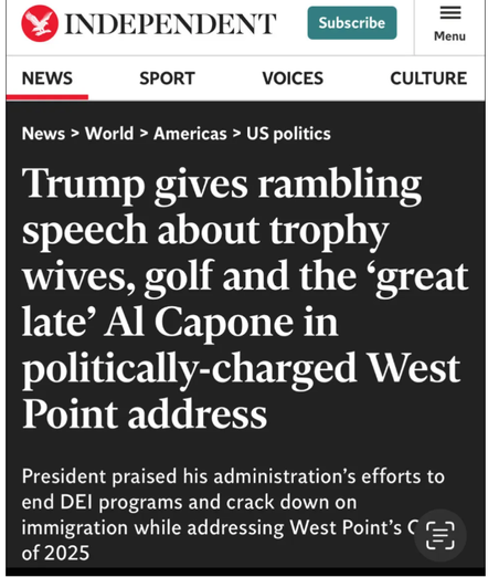 Screenshot of the Independent, headline, Saturday 24 may 2025: 
"Trump gives rambling speech about trophy wives, golf and the ‘great late’ Al Capone in politically-charged West Point address

President praised his administration’s efforts to end DEI programs and crack down on immigration while addressing West Point’s Class of 2025"