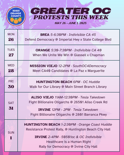 Greater OC Protests This Week (May 26 - June 1, 2025) 

MON 5/26 
BREA 5-6:30PM · Indivisible CA 45 
Protest Rally @ Imperial Hwy x State College Blvd 

TUES 5/27 
ORANGE 5:30-7:30PM · Indivisible CA 40 
When We Unite We Win @ Glassell x Chapman 

WED 5/28 
MISSION VIEJO 12-2PM · SouthOC4Democracy 
Meet CA40 Candidates @ La Paz x Marguerite 

FRI 5/30 
HUNTINGTON BEACH 6PM · OC Huddle 
Walk for Our Library @ Main Street Branch Library 

SAT 5/31 
ALISO VIEJO 11AM-12:30PM · Tesla Takedown 
Fight Billionaire Oligarchs @ 26501 Aliso Creek Rd 

SAT 5/31 
IRVINE 12PM - 2PM · Tesla Takedown 
Fight Billionaire Oligarchs @ 2801 Barranca Pkwy 

SUN 6/1 
HUNTINGTON BEACH 1-2:30PM · Orange Coast Huddle 
Resistance Protest Rally, @ Huntington Beach City Hall 

SUN 6/1 
IRVINE 2-4PM · 50501oc & OC Indivisible 
Healthcare is a Human Right 
Rally for Democracy @ Irvine City Hall 