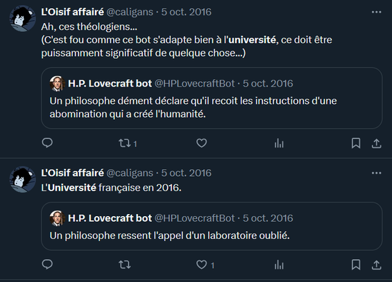Ah, ces théologiens...
(C'est fou comme ce bot s'adapte bien à l'université, ce doit être puissamment significatif de quelque chose...)
Citation
H.P. Lovecraft bot
@HPLovecraftBot
·
5 oct. 2016
Un philosophe dément déclare qu'il recoit les instructions d'une abomination qui a créé l'humanité.

