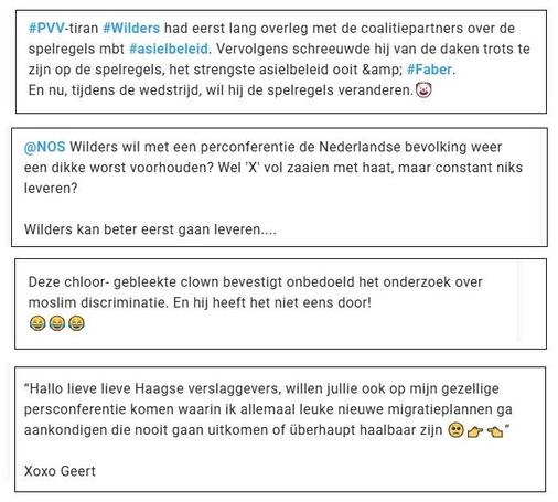 Vier verschillende tweets op X 
#PVV-tiran #Wilders had eerst lang overleg met de coalitiepartners over de
spelregels mbt #asielbeleid. Vervolgens schreeuwde hij van de daken trots te
zijn op de spelregels, het strengste asielbeleid ooit &amp; #Faber.

En nu, tijdens de wedstrijd, wil hij de spelregels veranderen. ©

@NOS Wilders wil met een perconferentie de Nederlandse bevolking weer
een dikke worst voorhouden? Wel 'X' vol zaaien met haat, maar constant niks
leveren?

Wilders kan beter eerst gaan leveren...

Deze chloor- gebleekte clown bevestigt onbedoeld het onderzoek over
moslim discriminatie. En hij heeft het niet eens door!

©ee

“Hallo lieve lieve Haagse verslaggevers, willen jullie ook op mijn gezellige
persconferentie komen waarin ik allemaal leuke nieuwe migratieplannen ga
aankondigen die nooit gaan uitkomen of liberhaupt haalbaar zijn @ gr <n"
Xoxo Geert

