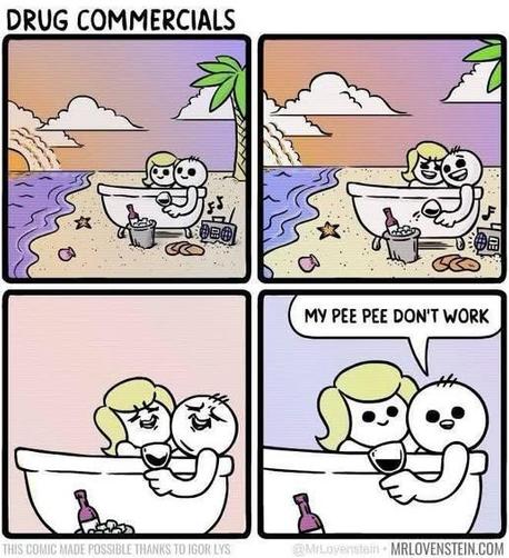 DRUG COMMERCIALS
1st panel - a guy and a woman sitting in a bathtub in front of the beach with wine and music

2nd panel - they are both smiling so big

3rd panel - now they are laughing

4th panel - the guy looks at the camera and says 'my pee pee don't work'

mrlovenstein