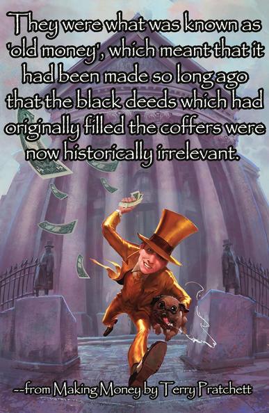They were what was known as 'old money', which meant that it had been made so long ago that the black deeds which had originally filled the coffers were now historically irrelevant. -from Making Money by Terry Pratchett