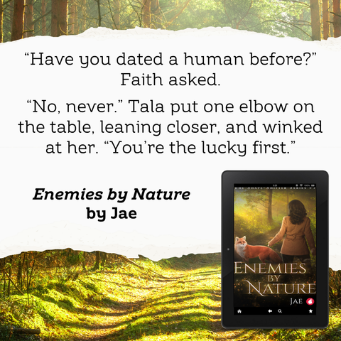 “What about humans?” Faith asked.
“No, never.” Tala put one elbow on the table, leaning closer, and winked at her. “You’re the lucky first.”

Quote from Enemies by Nature by Jae
