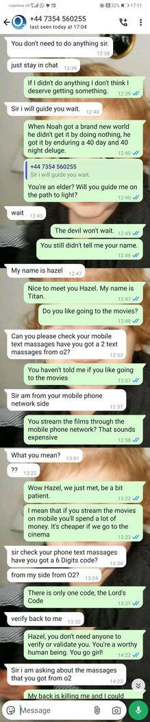 
User (12:39):
If I didn't do anything I don't think I deserve getting something.

Scammer (12:39):
Sir i will guide you wait.

User (12:40):
When Noah got a brand new world he didn’t get it by doing nothing, he got it by enduring a 40 day and 40 night deluge.

Scammer (12:40):
Sir i will guide you wait.

User (12:41):
You're an elder? Will you guide me on the path to light?

Scammer (12:43):
wait

User (12:45):
The devil won't wait.

User (12:46):
You still didn't tell me your name.

Scammer (12:47):
My name is hazel

User (12:47):
Nice to meet you Hazel. My name is Titan.

User (12:48):
Do you like going to the movies?

Scammer (13:24):
Can you please check your mobile text massages have you got 2 text massages from o2?

User (13:25):
You haven't told me if you like going to the movies

Scammer (13:25):
Sir am from your mobile phone network side

User (12:58):
You stream the films through the mobile phone network? That sounds expensive

Scammer (13:00):
What you mean?

Scammer (13:22):
??

User (13:22):
Wow Hazel, we just met, be a bit patient.

User (13:23):
I mean that if you stream the movies from mobile you'll spend a lot of money. It's cheaper if we go to the cinema