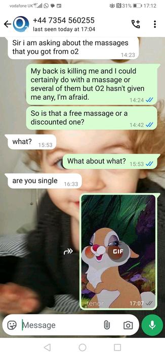 Scammer (14:23):
Sir i am asking about the massages that you got from o2

User (14:24):
My back is killing me and I could certainly do with a massage or several of them but O2 hasn't given me any, I'm afraid.

User (14:42):
So is that a free massage or a discounted one?

Scammer (15:53):
what?

User (15:53):
What about what?

Scammer (16:33):
are you single

User (17:07):
(*sends a GIF of a blushing animated bunny, possibly Thumper from Disney's Bambi)

Let me know if you’d like this compiled or analyzed further (e.g., reporting guidance or writing a parody version).










Tools



ChatGPT can make mistakes. Check important info. See Cookie Preferences.