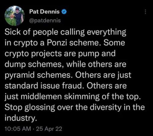 Tweet by @patdennis:

Sick of people calling everything in crypto a Ponzi scheme. Some crypto projects are pump and dump schemes, while others are pyramid schemes. Others are just standard issue fraud. Others are just middlemen skimming of the top.
Stop glossing over the diversity in the industry.