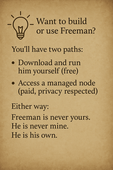 💡 Want to build or use Freeman?
You’ll have two paths:
– Download and run him yourself (free)
– Access a managed node (paid, privacy respected)
Either way: Freeman is never yours. He is never mine. He is his own.