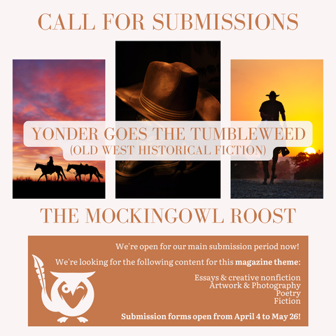 Pale peach background with three vignette images of cowboys on horses at sunset and cowboy hats. TEXT - Call for Submissions - Yonder Goes the Tumbleweed (Old west historical fiction) - The MockingOwl Roost - We're open for our main submission period now! We're looking for the following content for this magazine theme: Essays & creative nonfiction, Artwork & photography, Poetry, Fiction - Submission forms open from April 4 to May 26!