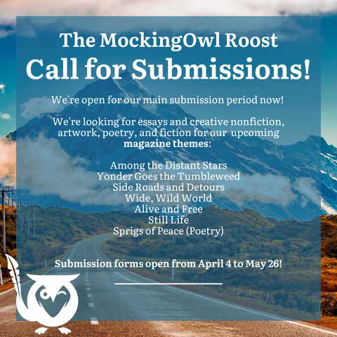 Road rolling toward a distant mountain with smoke cloud above tree line - Blue text box over top. TEXT: The MockingOwl Roost - Call for Submissions! We're open for our main submission period now! We're looking for essays and creative nonfiction, artwork, poetry, and fiction for our upcoming magazine themes: Among the Distant Stars, Yonder Goes the Tumbleweed, Side Roads and Detours, Wide Wild World, Alive and Free, Still Life, Sprigs of Peace (Poetry). Submission forms open from April 4 to May 26!