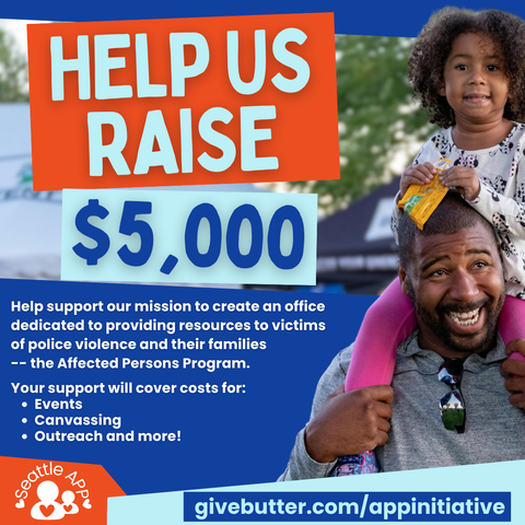 Image description: The image shows a man with a small child on his shoulders next to the following text “Help Us Raise $5,000”

Beneath the text is the following text: “Help support our mission to create an office dedicated to providing resources to victims of police violence and their families -- the Affected Persons Program.”

Your support will cover costs for: events, canvassing, outreach, and more!”
Beneath the text is a graphic of the SeattleAPP logo next to the following text: “givebutter.com/appinitiative” 
