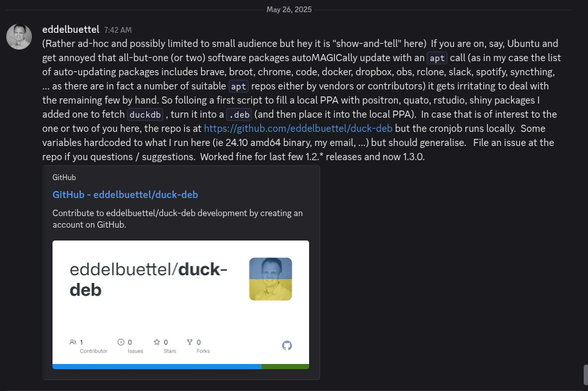 Screenshot of a post made at the duckdb discord under show-and-tell. Plain text follows.

(Rather ad-hoc and possibly limited to small audience but hey it is "show-and-tell" here)  If you are on, say, Ubuntu and get annoyed that all-but-one (or two) software packages autoMAGICally update with an apt call (as in my case the list of auto-updating packages includes brave, broot, chrome, code, docker, dropbox, obs, rclone, slack, spotify, syncthing, ... as there are in fact a number of suitable apt repos either by vendors or contributors) it gets irritating to deal with the remaining few by hand. So folloing a first script to fill a local PPA with positron, quato, rstudio, shiny packages I added one to fetch duckdb , turn it into a .deb (and then place it into the local PPA).  In case that is of interest to the one or two of you here, the repo is at https://github.com/eddelbuettel/duck-deb but the cronjob runs locally.  Some variables hardcoded to what I run here (ie 24.10 amd64 binary, my email, ...) but should generalise.   File an issue at the repo if you questions / suggestions.  Worked fine for last few 1.2.* releases and now 1.3.0.
