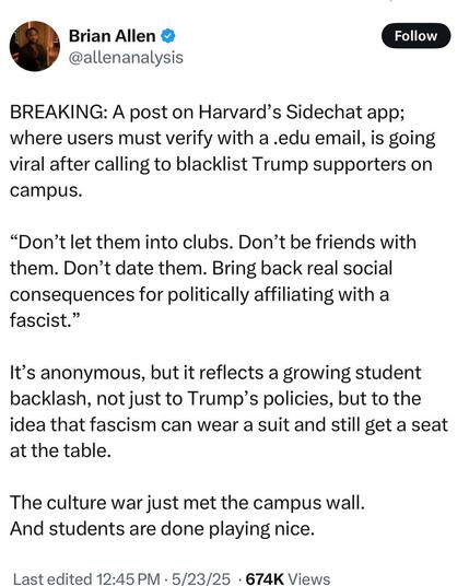 Brian Allen
@allenanalysis
BREAKING: A post on Harvard’s Sidechat app; where users must verify with a .edu email, is going viral after calling to blacklist Trump supporters on campus.

“Don’t let them into clubs. Don’t be friends with them. Don’t date them. Bring back real social consequences for politically affiliating with a fascist.”

It’s anonymous, but it reflects a growing student backlash, not just to Trump’s policies, but to the idea that fascism can wear a suit and still get a seat at the table.

The culture war just met the campus wall. And students are done playing nice.

Last edited 12:45 PM - 5/23/25 - 674K Views