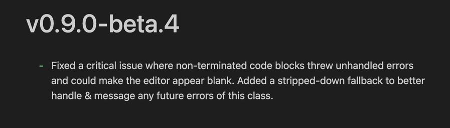 vO.9.0-beta.4
- Fixed a critical issue where non-terminated code blocks threw unhandled errors
and could make the editor appear blank. Added a stripped-down fallback to better
handle & message any future errors of this class.