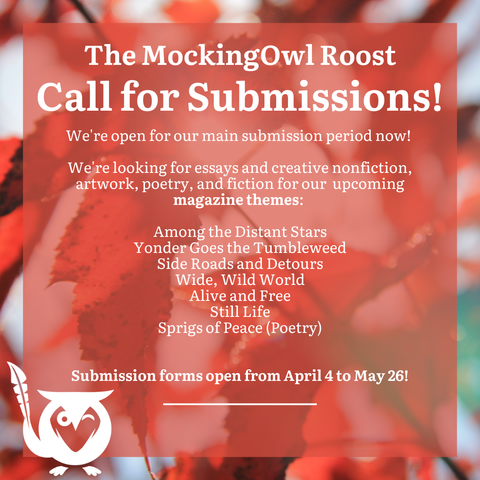 Red leaves on trees in background, red text box overtop. TEXT: The MockingOwl Roost - Call for Submissions! We're open for our main submission period now! We're looking for essays and creative nonfiction, artwork, poetry, and fiction for our upcoming magazine themes: Among the Distant Stars, Yonder Goes the Tumbleweed, Side Roads and Detours, Wide Wild World, Alive and Free, Still Life, Sprigs of Peace (Poetry). Submission forms open from April 4 to May 26!