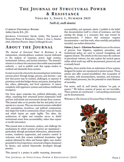 The Journal of Structural Power & Resistance Volume 1, Issue 1, Summer 2025
Nulli di, nulli domini.
Current Editorial Board: Ashley Gjovik, B.S., J.D.
Journal Citation: Gjovik, Ashley. The Journal of Structural Power & Resistance, Volume 1, Issue 1, Summer 2025, Silentium Fractum. https://ashleygjovik.com.
About the Journal
The Journal of Structural Power & Resistance is an independent, interdisciplinary academic journal dedicated to the analysis of corporate power, legal systems, institutional violence, and tactical resistance. The journal’s mission is to dissect the structures that enable unaccountable authority — and to publish work that equips readers to confront and dismantle those systems.
