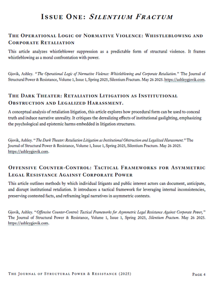 The Operational Logic of Normative Violence: Whistleblowing and Corporate Retaliation
This article analyzes whistleblower suppression as a predictable form of structural violence. It frames whistleblowing as a moral confrontation with power.
Gjovik, Ashley. “The Operational Logic of Normative Violence: Whistleblowing and Corporate Retaliation.” The Journal of Structural Power & Resistance, Volume 1, Issue 1, Spring 2025, Silentium Fractum. May 26 2025. https://ashleygjovik.com.
The Dark Theater: Retaliation Litigation as Institutional Obstruction and Legalized Harassment.
A conceptual analysis of retaliation litigation, this article explores how procedural form can be used to conceal truth and induce narrative unreality. It critiques the derealizing effects of institutional gaslighting, emphasizing the psychological and epistemic harms embedded in litigation structures.
Offensive Counter-Control: Tactical Frameworks for Asymmetric Legal Resistance Against Corporate Power
This article outlines methods by which individual litigants and public interest actors can document, anticipate, and disrupt institutional retaliation. It introduces a tactical framework for leveraging internal inconsistencies, preserving contested facts, and reframing legal narratives in asymmetric contexts.
