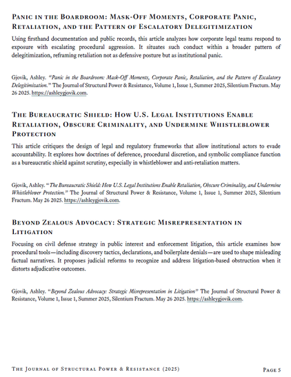 Panic in the Boardroom: Mask-Off Moments, Corporate Panic, Retaliation, and the Pattern of Escalatory Delegitimization
Using firsthand documentation and public records, this article analyzes how corporate legal teams respond to exposure with escalating procedural aggression. It situates such conduct within a broader pattern of delegitimization, reframing retaliation not as defensive posture but as institutional panic.
Gjovik, Ashley. “Panic in the Boardroom: Mask-Off Moments, Corporate Panic, Retaliation, and the Pattern of Escalatory Delegitimization.” The Journal of Structural Power & Resistance, Volume 1, Issue 1, Summer 2025, Silentium Fractum. May 26 2025. https://ashleygjovik.com.
The Bureaucratic Shield: How U.S. Legal Institutions Enable Retaliation, Obscure Criminality, and Undermine Whistleblower Protection
This article critiques the design of legal and regulatory frameworks that allow institutional actors to evade accountability. It explores how doctrines of deference, procedural discretion, and symbolic compliance function as a bureaucratic shield against scrutiny, especially in whistleblower and anti-retaliation matters.
Beyond Zealous Advocacy: Strategic Misrepresentation in Litigation
