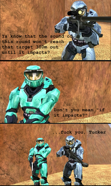 Three Panel Meme using screenshots of Red Vs Blue Season 1
first panel shows Church aiming a sniper rifle, text says "ya know that the sound of this round won't reach that target 300m out until it impacts?"
second panel shows Tucker replying with "Don't you mean 'if it impacts'"
third panel shows Tucker standing beside Church. Church replies "...fuck you, Tucker"