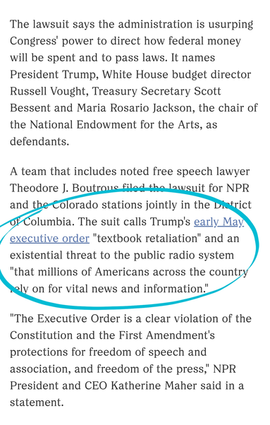The lawsuit says the administration is usurping Congress' power to direct how federal money will be spent and to pass laws. It names President Trump, White House budget director Russell Vought, Treasury Secretary Scott Bessent and Maria Rosario Jackson, the chair of the National Endowment for the Arts, as defendants.

A team that includes noted free speech lawyer Theodore J. Boutrous filed the lawsuit for NPR and the Colorado stations jointly in the District of Columbia. The suit calls Trump's early May executive order "textbook retaliation" and an existential threat to the public radio system "that millions of Americans across the country rely on for vital news and information."

"The Executive Order is a clear violation of the Constitution and the First Amendment's protections for freedom of speech and association, and freedom of the press," NPR President and CEO Katherine Maher said in a statement.