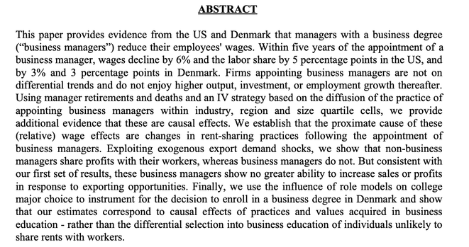 This paper provides evidence from the US and Denmark that managers with a business degree (“business managers”) reduce their employees' wages. Within five years of the appointment of a business manager, wages decline by 6% and the labor share by 5 percentage points in the US, and by 3% and 3 percentage points in Denmark. Firms appointing business managers are not on
differential trends and do not enjoy higher output, investment, or employment growth thereafter.


[...]
Exploiting exogenous export demand shocks, we show that non-business
managers share profits with their workers, whereas business managers do not. But consistent with our first set of results, these business managers show no greater ability to increase sales or profits
