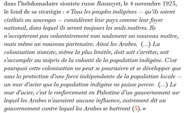 Vladimir Jabotinsky livre sous ce titre, dans l’hebdomadaire sioniste russe Rasswyet, le 4 novembre 1923, le fond de sa stratégie : « Tous les peuples indigènes — qu’ils soient civilisés ou sauvages — considèrent leur pays comme leur foyer national, dans lequel ils seront toujours les seuls maîtres. Ils n’accepteront pas volontairement non seulement un nouveau maître, mais même un nouveau partenaire. Ainsi les Arabes.  (…) La colonisation sioniste, même la plus limitée, doit soit s’arrêter, soit s’accomplir au mépris de la volonté de la population indigène. C’est pourquoi cette colonisation ne peut se poursuivre et se développer que sous la protection d’une force indépendante de la population locale — un mur d’acier que la population indigène ne puisse percer.  (…) Le mur d’acier, c’est le renforcement en Palestine d’un gouvernement sur lequel les Arabes n’auraient aucune influence, autrement dit un gouvernement contre lequel les Arabes se battront. »

source : le monde diplomatique