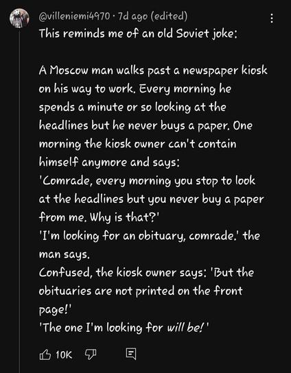 a youtube comment by @villeniemi4970, that reads, "This reminds me of an old Soviet joke: A Moscow man walks past a newspaper kiosk on his way to work, Every morning he spends a minute or so looking at the headlines but he never buys a paper. One morning the kiosk owner can't contain himself anymore and says:
'Comrade, every morning you stop to look at the headlines but you never buy a paper from me. Why is that?" I'm looking for an obituary, comrade.' the man says Confused, the kiosk owner says: 'But the obituaries are not printed on the front
Page!
'The one I'm looking for will be!"