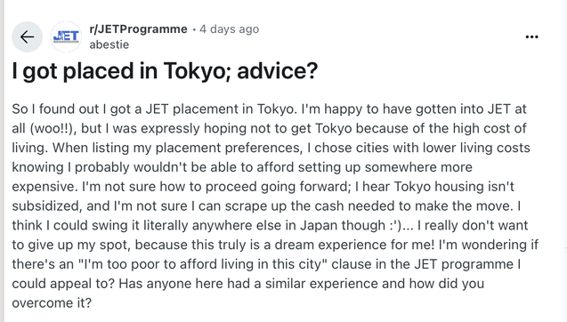 r/[JETProgramme - 4 days ago

I got placed in Tokyo; advice?
So | found out | got a JET placement in Tokyo. I'm happy to have gotten into JET at
all (woo!!), but | was expressly hoping not to get Tokyo because of the high cost of
living. When listing my placement preferences, | chose cities with lower living costs
knowing | probably wouldn't be able to afford setting up somewhere more
expensive. I'm not sure how to proceed going forward; | hear Tokyo housing isn't
subsidized, and I'm not sure | can scrape up the cash needed to make the move. |
think | could swing it literally anywhere else in Japan though :')... | really don't want
to give up my spot, because this truly is a dream experience for me! I'm wondering if
there's an "I'm too poor to afford living in this city" clause in the JET programme |
could appeal to? Has anyone here had a similar experience and how did you
overcome it?
