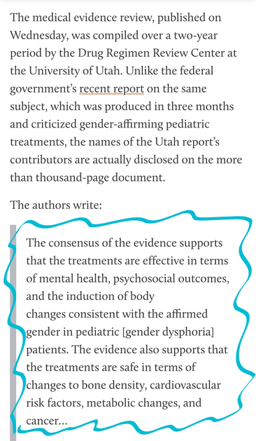 The medical evidence review, published on Wednesday, was compiled over a two-year period by the Drug Regimen Review Center at the University of Utah. Unlike the federal government’s recent report on the same subject, which was produced in three months and criticized gender-affirming pediatric treatments, the names of the Utah report’s contributors are actually disclosed on the more than thousand-page document.

The authors write:

The consensus of the evidence supports that the treatments are effective in terms of mental health, psychosocial outcomes, and the induction of body
changes consistent with the affirmed gender in pediatric [gender dysphoria] patients. The evidence also supports that the treatments are safe in terms of changes to bone density, cardiovascular risk factors, metabolic changes, and cancer…
