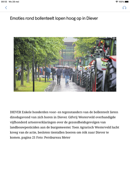 Artikel in Dagblad van het Noorden

Emoties rond bollenteelt lopen hoog op in Diever 

DIEVER Enkele honderden voor- en tegenstanders van de bollenteelt lieten dinsdagavond van zich horen in Diever. Gifvrij Westerveld overhandigde vijfhonderd artsenverklaringen over de gezondheidsgevolgen van landbouwpesticiden aan de burgemeester. Toen Agrarisch Westerveld lucht kreeg van de actie, besloten tientallen boeren om óók naar Diever te komen. 
pagina 21 Foto: Persbureau Meter