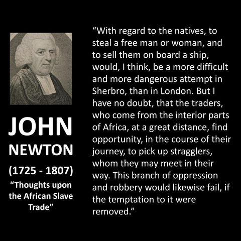 JOHN NEWTON (1725 - 1807) "Thoughts upon the African Slave Trade" "With regard to the natives, to steal a free man or woman, and to sell them on board a ship, would, I think, be a more difficult and more dangerous attempt in Sherbro, than in London. But I have no doubt, that the traders, who come from the interior parts of Africa, at a great distance, find opportunity, in the course of their journey, to pick up stragglers, whom they may meet in their way. This branch of oppression and robbery would likewise fail, if the temptation to it were removed."